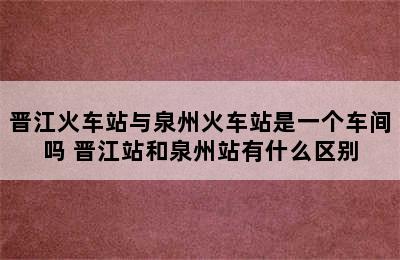 晋江火车站与泉州火车站是一个车间吗 晋江站和泉州站有什么区别